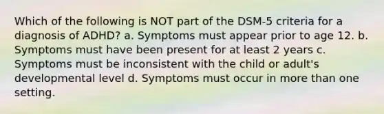 Which of the following is NOT part of the DSM-5 criteria for a diagnosis of ADHD? a. Symptoms must appear prior to age 12. b. Symptoms must have been present for at least 2 years c. Symptoms must be inconsistent with the child or adult's developmental level d. Symptoms must occur in more than one setting.