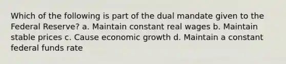 Which of the following is part of the dual mandate given to the Federal Reserve? a. Maintain constant real wages b. Maintain stable prices c. Cause economic growth d. Maintain a constant federal funds rate