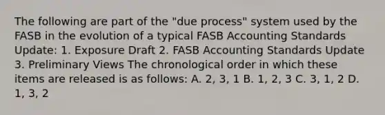 The following are part of the "due process" system used by the FASB in the evolution of a typical FASB Accounting Standards Update: 1. Exposure Draft 2. FASB Accounting Standards Update 3. Preliminary Views The chronological order in which these items are released is as follows: A. 2, 3, 1 B. 1, 2, 3 C. 3, 1, 2 D. 1, 3, 2