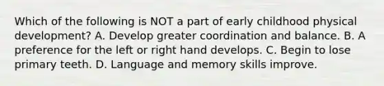 Which of the following is NOT a part of early childhood physical development? A. Develop greater coordination and balance. B. A preference for the left or right hand develops. C. Begin to lose primary teeth. D. Language and memory skills improve.