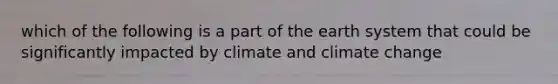 which of the following is a part of the earth system that could be significantly impacted by climate and climate change