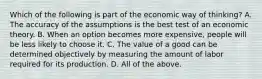 Which of the following is part of the economic way of thinking? A. The accuracy of the assumptions is the best test of an economic theory. B. When an option becomes more expensive, people will be less likely to choose it. C. The value of a good can be determined objectively by measuring the amount of labor required for its production. D. All of the above.