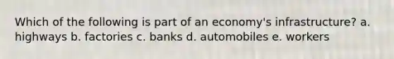 Which of the following is part of an economy's infrastructure? a. highways b. factories c. banks d. automobiles e. workers