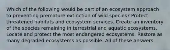 Which of the following would be part of an ecosystem approach to preventing premature extinction of wild species? Protect threatened habitats and ecosystem services. Create an inventory of the species remaining in terrestrial and aquatic ecosystems. Locate and protect the most endangered ecosystems. Restore as many degraded ecosystems as possible. All of these answers