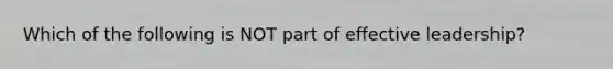 Which of the following is NOT part of effective leadership?