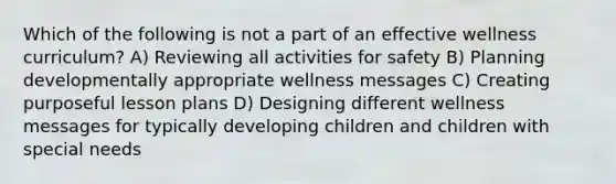 Which of the following is not a part of an effective wellness curriculum? A) Reviewing all activities for safety B) Planning developmentally appropriate wellness messages C) Creating purposeful lesson plans D) Designing different wellness messages for typically developing children and children with special needs