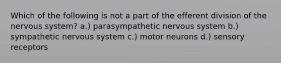 Which of the following is not a part of the efferent division of the <a href='https://www.questionai.com/knowledge/kThdVqrsqy-nervous-system' class='anchor-knowledge'>nervous system</a>? a.) parasympathetic nervous system b.) sympathetic nervous system c.) motor neurons d.) <a href='https://www.questionai.com/knowledge/kZxhe8RZQ3-sensory-receptors' class='anchor-knowledge'>sensory receptors</a>