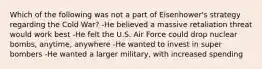 Which of the following was not a part of Eisenhower's strategy regarding the Cold War? -He believed a massive retaliation threat would work best -He felt the U.S. Air Force could drop nuclear bombs, anytime, anywhere -He wanted to invest in super bombers -He wanted a larger military, with increased spending