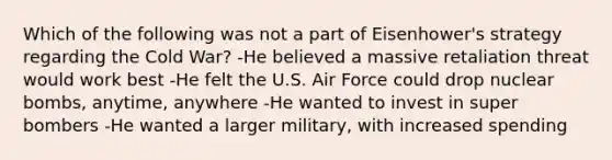 Which of the following was not a part of Eisenhower's strategy regarding the Cold War? -He believed a massive retaliation threat would work best -He felt the U.S. Air Force could drop nuclear bombs, anytime, anywhere -He wanted to invest in super bombers -He wanted a larger military, with increased spending