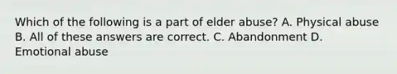 Which of the following is a part of elder abuse? A. Physical abuse B. All of these answers are correct. C. Abandonment D. Emotional abuse