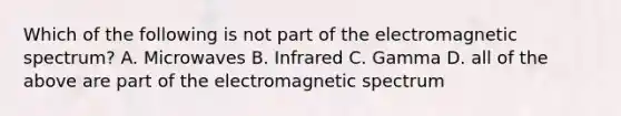 Which of the following is not part of the electromagnetic spectrum? A. Microwaves B. Infrared C. Gamma D. all of the above are part of the electromagnetic spectrum