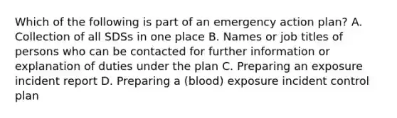 Which of the following is part of an emergency action plan? A. Collection of all SDSs in one place B. Names or job titles of persons who can be contacted for further information or explanation of duties under the plan C. Preparing an exposure incident report D. Preparing a (blood) exposure incident control plan