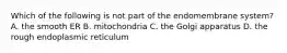 Which of the following is not part of the endomembrane system? A. the smooth ER B. mitochondria C. the Golgi apparatus D. the rough endoplasmic reticulum