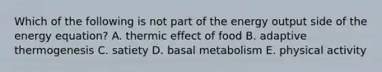 Which of the following is not part of the energy output side of the energy equation? A. thermic effect of food B. adaptive thermogenesis C. satiety D. basal metabolism E. physical activity