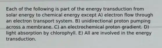 Each of the following is part of the energy transduction from solar energy to chemical energy except A) electron flow through an electron transport system. B) unidirectional proton pumping across a membrane. C) an electrochemical proton gradient. D) light absorption by chlorophyll. E) All are involved in the energy transduction.