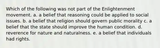 Which of the following was not part of the Enlightenment movement. a. a belief that reasoning could be applied to social issues. b. a belief that religion should govern public morality c. a belief that the state should improve the human condition. d. reverence for nature and naturalness. e. a belief that individuals had rights.