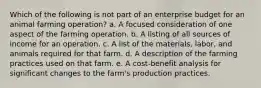 Which of the following is not part of an enterprise budget for an animal farming operation? a. A focused consideration of one aspect of the farming operation. b. A listing of all sources of income for an operation. c. A list of the materials, labor, and animals required for that farm. d. A description of the farming practices used on that farm. e. A cost-benefit analysis for significant changes to the farm's production practices.