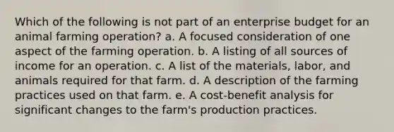 Which of the following is not part of an enterprise budget for an animal farming operation? a. A focused consideration of one aspect of the farming operation. b. A listing of all sources of income for an operation. c. A list of the materials, labor, and animals required for that farm. d. A description of the farming practices used on that farm. e. A cost-benefit analysis for significant changes to the farm's production practices.