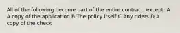 All of the following become part of the entire contract, except: A A copy of the application B The policy itself C Any riders D A copy of the check