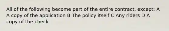 All of the following become part of the entire contract, except: A A copy of the application B The policy itself C Any riders D A copy of the check