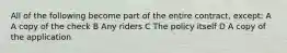 All of the following become part of the entire contract, except: A A copy of the check B Any riders C The policy itself D A copy of the application