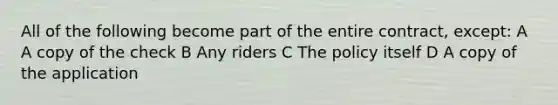 All of the following become part of the entire contract, except: A A copy of the check B Any riders C The policy itself D A copy of the application