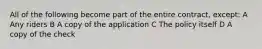 All of the following become part of the entire contract, except: A Any riders B A copy of the application C The policy itself D A copy of the check