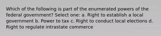 Which of the following is part of the enumerated powers of the federal government? Select one: a. Right to establish a local government b. Power to tax c. Right to conduct local elections d. Right to regulate intrastate commerce