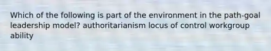 Which of the following is part of the environment in the path-goal leadership model? authoritarianism locus of control workgroup ability