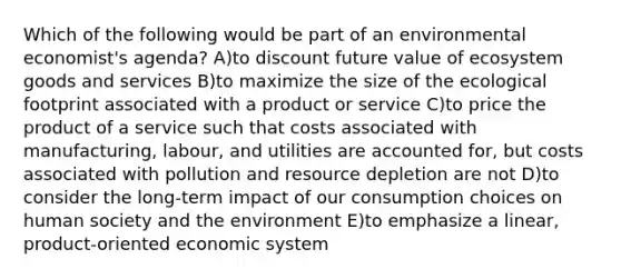 Which of the following would be part of an environmental economist's agenda? A)to discount future value of ecosystem goods and services B)to maximize the size of the ecological footprint associated with a product or service C)to price the product of a service such that costs associated with manufacturing, labour, and utilities are accounted for, but costs associated with pollution and resource depletion are not D)to consider the long-term impact of our consumption choices on human society and the environment E)to emphasize a linear, product-oriented economic system