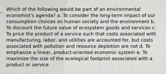 Which of the following would be part of an environmental economist's agenda? a. To consider the long-term impact of our consumption choices on human society and the environment b. To discount the future value of ecosystem goods and services c. To price the product of a service such that costs associated with manufacturing, labor, and utilities are accounted for, but costs associated with pollution and resource depletion are not d. To emphasize a linear, product-oriented economic system e. To maximize the size of the ecological footprint associated with a product or service