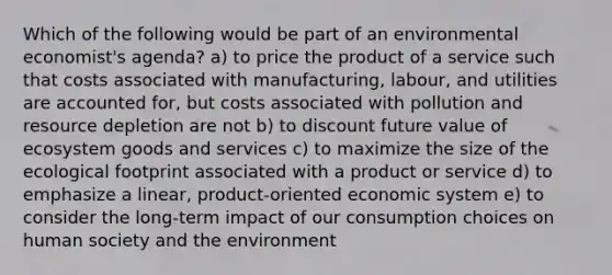 Which of the following would be part of an environmental economist's agenda? a) to price the product of a service such that costs associated with manufacturing, labour, and utilities are accounted for, but costs associated with pollution and resource depletion are not b) to discount future value of ecosystem goods and services c) to maximize the size of the ecological footprint associated with a product or service d) to emphasize a linear, product-oriented economic system e) to consider the long-term impact of our consumption choices on human society and the environment