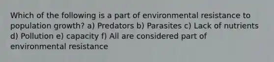 Which of the following is a part of environmental resistance to population growth? a) Predators b) Parasites c) Lack of nutrients d) Pollution e) capacity f) All are considered part of environmental resistance