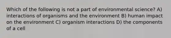 Which of the following is not a part of environmental science? A) interactions of organisms and the environment B) human impact on the environment C) organism interactions D) the components of a cell