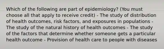 Which of the following are part of epidemiology? (You must choose all that apply to receive credit) - The study of distribution of health outcomes, risk factors, and exposures in populations - The study of the natural history of health outcomes - The study of the factors that determine whether someone gets a particular health outcome - Provision of health care to people with diseases