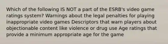 Which of the following IS NOT a part of the ESRB's video game ratings system? Warnings about the legal penalties for playing inappropriate video games Descriptors that warn players about objectionable content like violence or drug use Age ratings that provide a minimum appropriate age for the game