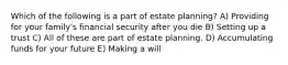 Which of the following is a part of estate planning? A) Providing for your family's financial security after you die B) Setting up a trust C) All of these are part of estate planning. D) Accumulating funds for your future E) Making a will