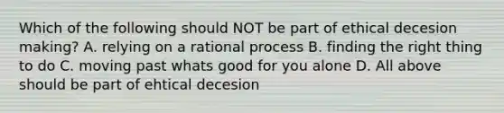 Which of the following should NOT be part of ethical decesion making? A. relying on a rational process B. finding the right thing to do C. moving past whats good for you alone D. All above should be part of ehtical decesion