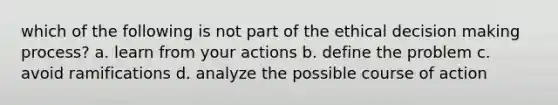 which of the following is not part of the ethical decision making process? a. learn from your actions b. define the problem c. avoid ramifications d. analyze the possible course of action