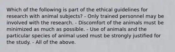 Which of the following is part of the ethical guidelines for research with animal subjects? - Only trained personnel may be involved with the research. - Discomfort of the animals must be minimized as much as possible. - Use of animals and the particular species of animal used must be strongly justified for the study. - All of the above.