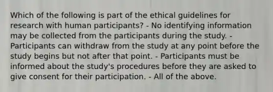 Which of the following is part of the ethical guidelines for research with human participants? - No identifying information may be collected from the participants during the study. - Participants can withdraw from the study at any point before the study begins but not after that point. - Participants must be informed about the study's procedures before they are asked to give consent for their participation. - All of the above.