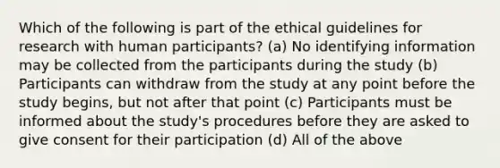 Which of the following is part of the ethical guidelines for research with human participants? (a) No identifying information may be collected from the participants during the study (b) Participants can withdraw from the study at any point before the study begins, but not after that point (c) Participants must be informed about the study's procedures before they are asked to give consent for their participation (d) All of the above