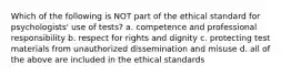 Which of the following is NOT part of the ethical standard for psychologists' use of tests? a. competence and professional responsibility b. respect for rights and dignity c. protecting test materials from unauthorized dissemination and misuse d. all of the above are included in the ethical standards