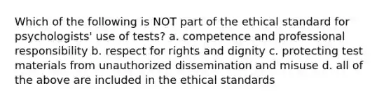 Which of the following is NOT part of the ethical standard for psychologists' use of tests? a. competence and professional responsibility b. respect for rights and dignity c. protecting test materials from unauthorized dissemination and misuse d. all of the above are included in the ethical standards