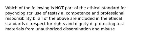 Which of the following is NOT part of the ethical standard for psychologists' use of tests? a. competence and professional responsibility b. all of the above are included in the ethical standards c. respect for rights and dignity d. protecting test materials from unauthorized dissemination and misuse