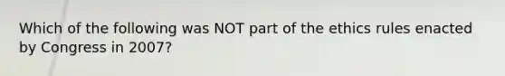 Which of the following was NOT part of the ethics rules enacted by Congress in 2007?