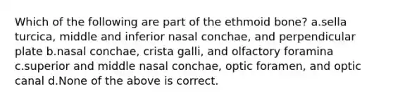 Which of the following are part of the ethmoid bone? a.sella turcica, middle and inferior nasal conchae, and perpendicular plate b.nasal conchae, crista galli, and olfactory foramina c.superior and middle nasal conchae, optic foramen, and optic canal d.None of the above is correct.