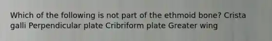 Which of the following is not part of the ethmoid bone? Crista galli Perpendicular plate Cribriform plate Greater wing