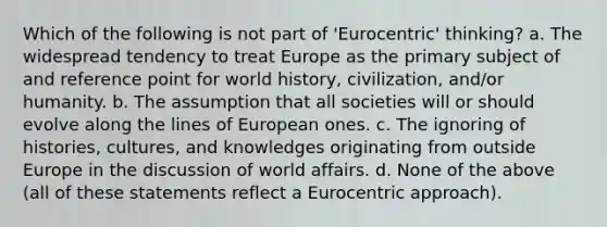 Which of the following is not part of 'Eurocentric' thinking? a. The widespread tendency to treat Europe as the primary subject of and reference point for world history, civilization, and/or humanity. b. The assumption that all societies will or should evolve along the lines of European ones. c. The ignoring of histories, cultures, and knowledges originating from outside Europe in the discussion of world affairs. d. None of the above (all of these statements reflect a Eurocentric approach).