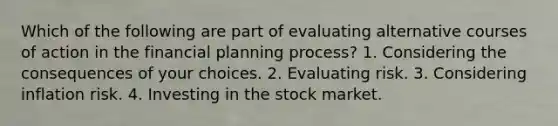 Which of the following are part of evaluating alternative courses of action in the financial planning process? 1. Considering the consequences of your choices. 2. Evaluating risk. 3. Considering inflation risk. 4. Investing in the stock market.